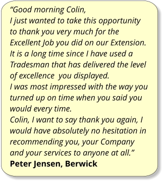 “Good morning Colin, I just wanted to take this opportunity to thank you very much for the Excellent Job you did on our Extension. It is a long time since I have used a Tradesman that has delivered the level of excellence  you displayed. I was most impressed with the way you turned up on time when you said you would every time. Colin, I want to say thank you again, I would have absolutely no hesitation in recommending you, your Company and your services to anyone at all.” Peter Jensen, Berwick