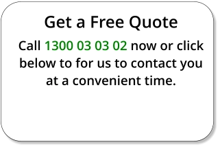 Get a Free Quote Call 1300 03 03 02 now or click below to for us to contact you at a convenient time.